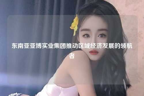 东南亚亚博实业集团推动区域经济发展的领航者